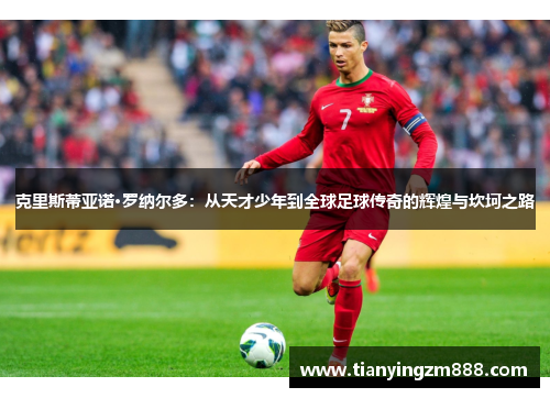 克里斯蒂亚诺·罗纳尔多：从天才少年到全球足球传奇的辉煌与坎坷之路