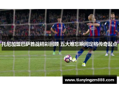 托尼加盟巴萨首战精彩回顾 五大难忘瞬间定格传奇起点