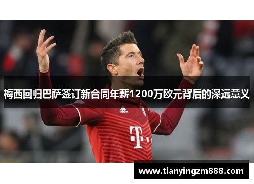 梅西回归巴萨签订新合同年薪1200万欧元背后的深远意义