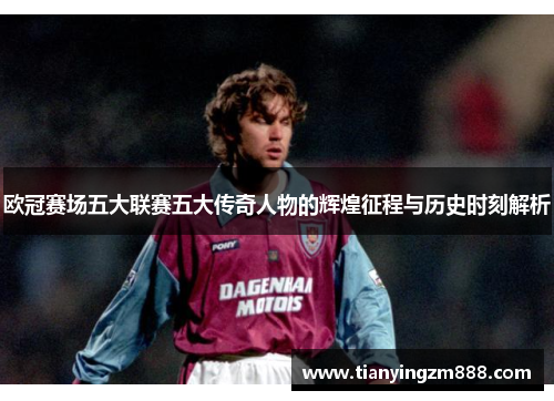 欧冠赛场五大联赛五大传奇人物的辉煌征程与历史时刻解析