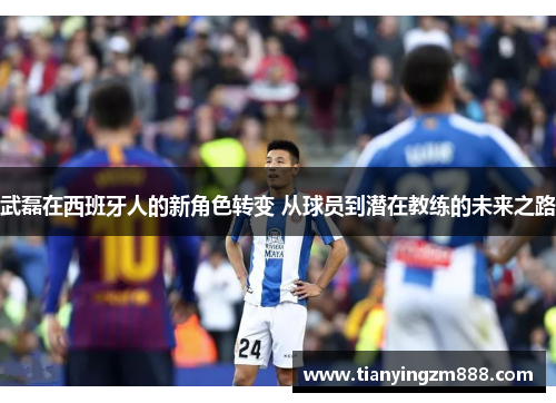 武磊在西班牙人的新角色转变 从球员到潜在教练的未来之路