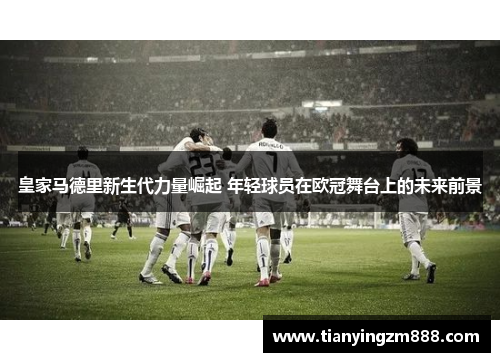 皇家马德里新生代力量崛起 年轻球员在欧冠舞台上的未来前景