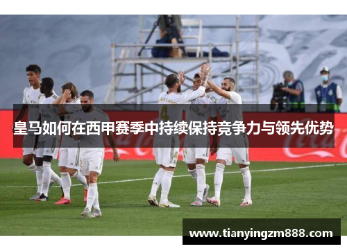 皇马如何在西甲赛季中持续保持竞争力与领先优势