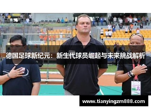 德国足球新纪元：新生代球员崛起与未来挑战解析
